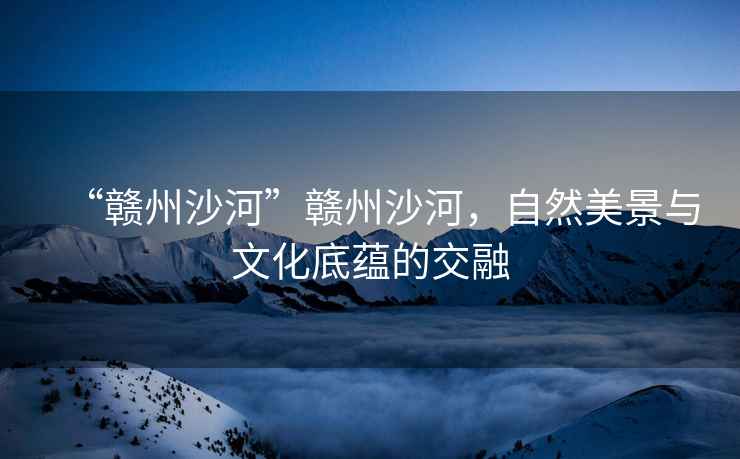 “贛州沙河”贛州沙河，自然美景與文化底蘊的交融