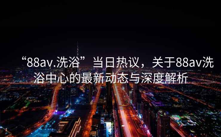“88av.洗浴”當日熱議，關(guān)于88av洗浴中心的最新動(dòng)態(tài)與深度解析