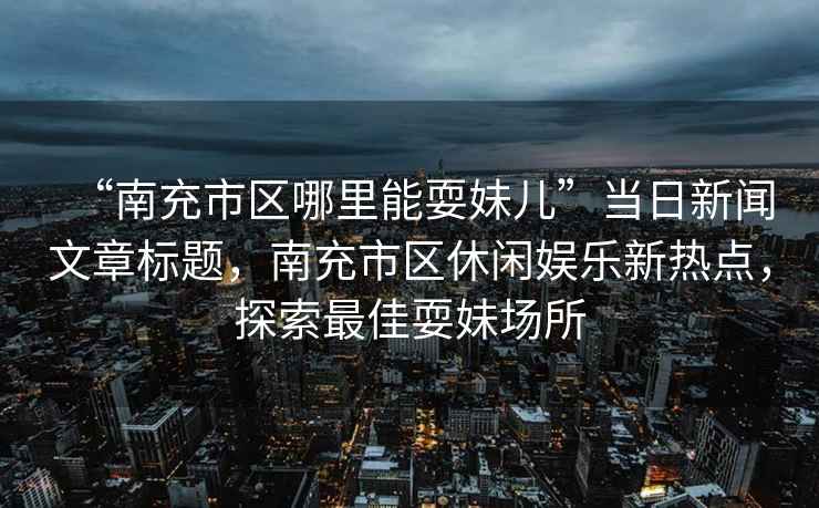 “南充市區哪里能耍妹兒”當日新聞文章標題，南充市區休閑娛樂(lè )新熱點(diǎn)，探索最佳耍妹場(chǎng)所