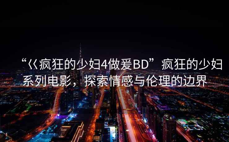 “巜瘋狂的少婦4做爰BD”瘋狂的少婦系列電影，探索情感與倫理的邊界