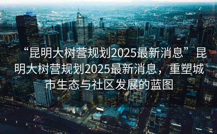 “昆明大樹(shù)營(yíng)規劃2025最新消息”昆明大樹(shù)營(yíng)規劃2025最新消息，重塑城市生態(tài)與社區發(fā)展的藍圖