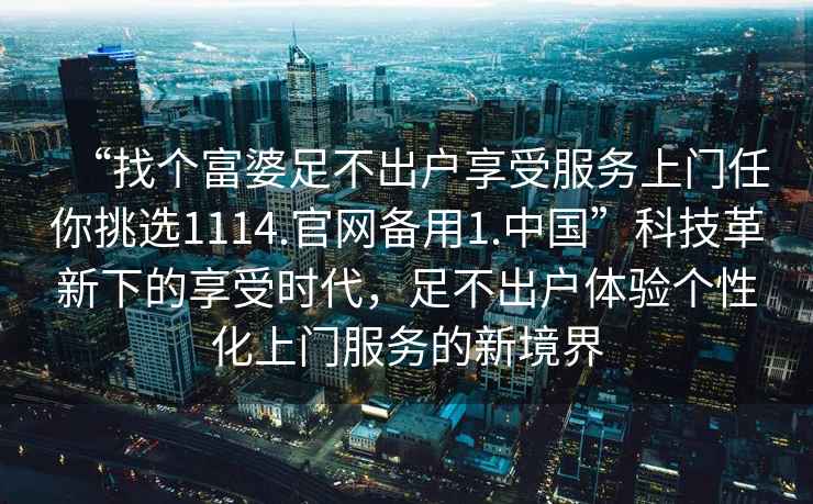“找個(gè)富婆足不出戶(hù)享受服務(wù)上門(mén)任你挑選1114.官網(wǎng)備用1.中國”科技革新下的享受時(shí)代，足不出戶(hù)體驗個(gè)性化上門(mén)服務(wù)的新境界