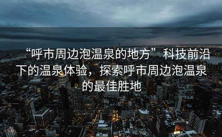 “呼市周邊泡溫泉的地方”科技前沿下的溫泉體驗，探索呼市周邊泡溫泉的最佳勝地