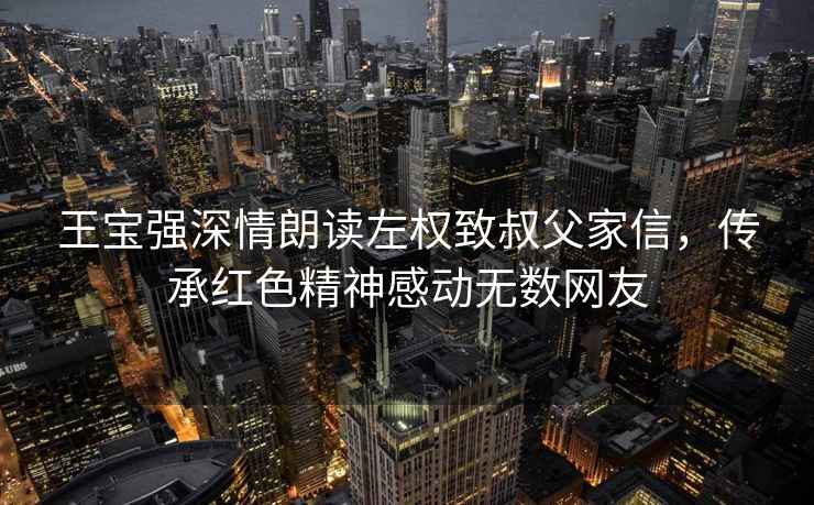 王寶強深情朗讀左權致叔父家信，傳承紅色精神感動(dòng)無(wú)數網(wǎng)友