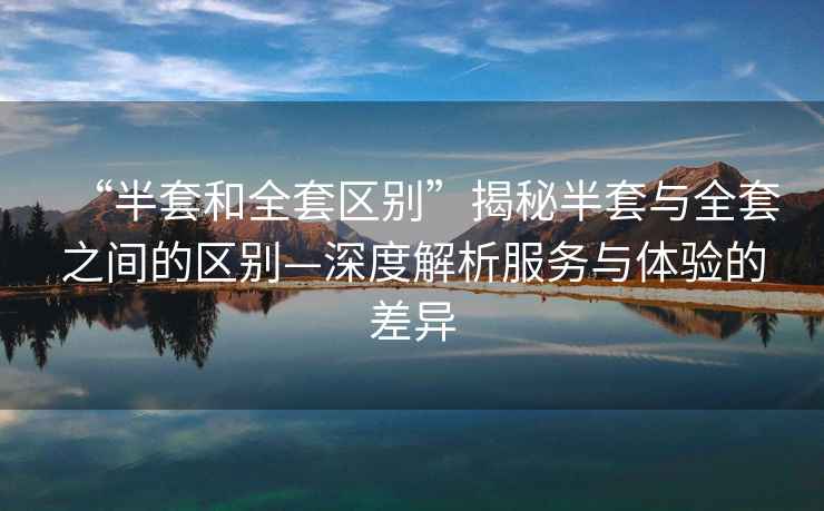“半套和全套區別”揭秘半套與全套之間的區別—深度解析服務(wù)與體驗的差異