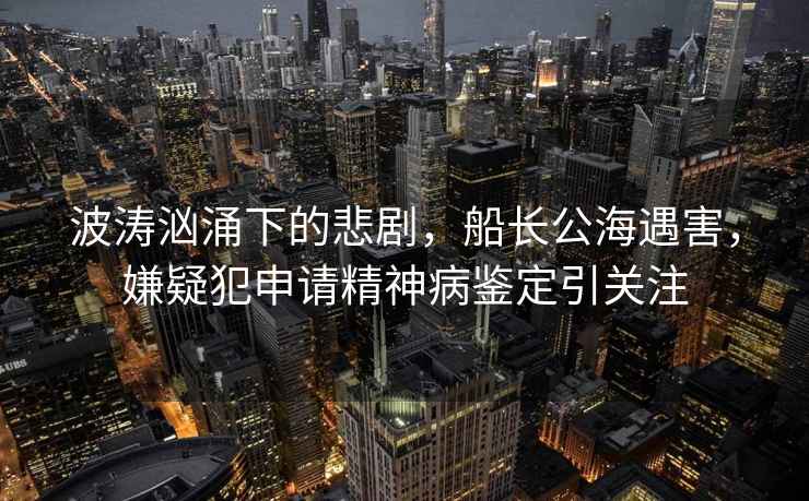 波濤洶涌下的悲劇，船長(cháng)公海遇害，嫌疑犯申請精神病鑒定引關(guān)注