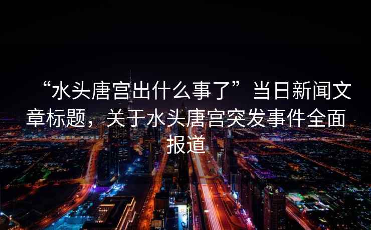“水頭唐宮出什么事了”當日新聞文章標題，關(guān)于水頭唐宮突發(fā)事件全面報道
