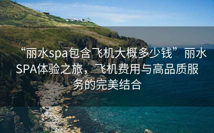“麗水spa包含飛機大概多少錢(qián)”麗水SPA體驗之旅，飛機費用與高品質(zhì)服務(wù)的完美結合