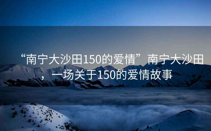 “南寧大沙田150的愛(ài)情”南寧大沙田，一場(chǎng)關(guān)于150的愛(ài)情故事