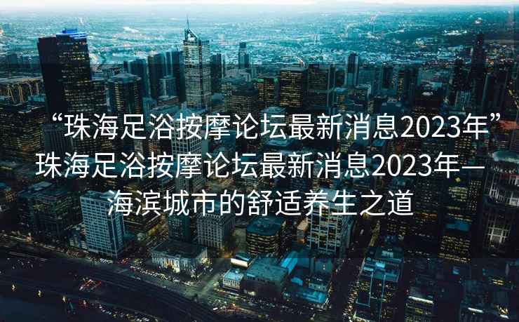 “珠海足浴按摩論壇最新消息2023年”珠海足浴按摩論壇最新消息2023年—海濱城市的舒適養生之道