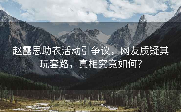 趙露思助農活動(dòng)引爭議，網(wǎng)友質(zhì)疑其玩套路，真相究竟如何？