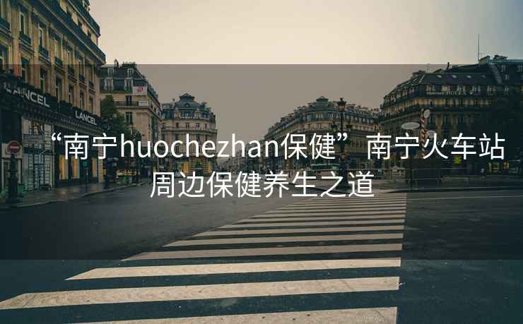 “南寧huochezhan保健”南寧火車(chē)站周邊保健養生之道