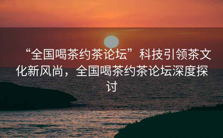 “全國喝茶約茶論壇”科技引領(lǐng)茶文化新風(fēng)尚，全國喝茶約茶論壇深度探討