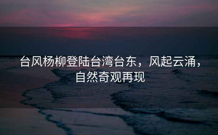 臺風(fēng)楊柳登陸臺灣臺東，風(fēng)起云涌，自然奇觀(guān)再現