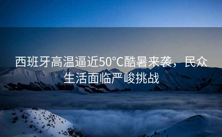 西班牙高溫逼近50℃酷暑來(lái)襲，民眾生活面臨嚴峻挑戰
