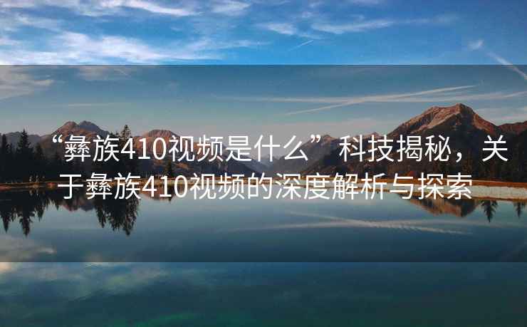 “彝族410視頻是什么”科技揭秘，關(guān)于彝族410視頻的深度解析與探索