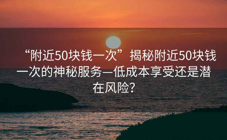 “附近50塊錢(qián)一次”揭秘附近50塊錢(qián)一次的神秘服務(wù)—低成本享受還是潛在風(fēng)險？