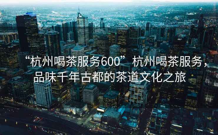 “杭州喝茶服務(wù)600”杭州喝茶服務(wù)，品味千年古都的茶道文化之旅