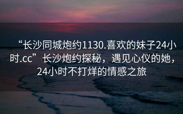 “長(cháng)沙同城炮約1130.喜歡的妹子24小時(shí).cc”長(cháng)沙炮約探秘，遇見(jiàn)心儀的她，24小時(shí)不打烊的情感之旅
