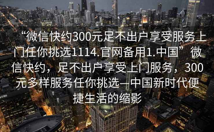 “微信快約300元足不出戶(hù)享受服務(wù)上門(mén)任你挑選1114.官網(wǎng)備用1.中國”微信快約，足不出戶(hù)享受上門(mén)服務(wù)，300元多樣服務(wù)任你挑選—中國新時(shí)代便捷生活的縮影
