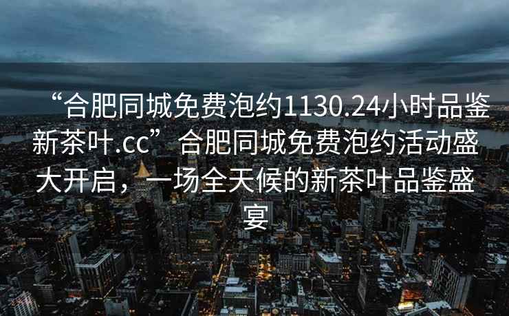 “合肥同城免費泡約1130.24小時(shí)品鑒新茶葉.cc”合肥同城免費泡約活動(dòng)盛大開(kāi)啟，一場(chǎng)全天候的新茶葉品鑒盛宴