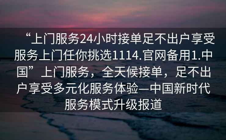 “上門(mén)服務(wù)24小時(shí)接單足不出戶(hù)享受服務(wù)上門(mén)任你挑選1114.官網(wǎng)備用1.中國”上門(mén)服務(wù)，全天候接單，足不出戶(hù)享受多元化服務(wù)體驗—中國新時(shí)代服務(wù)模式升級報道