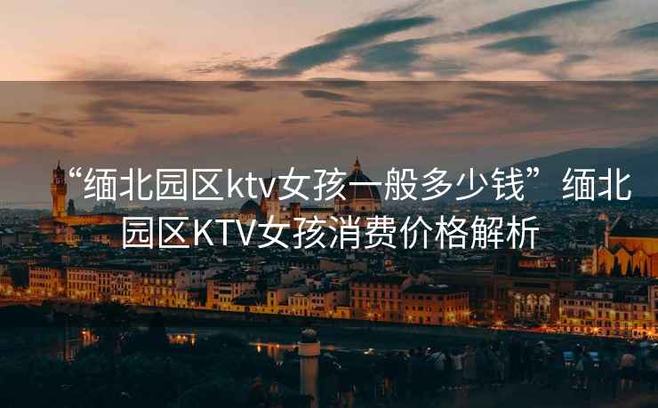 “緬北園區ktv女孩一般多少錢(qián)”緬北園區KTV女孩消費價(jià)格解析