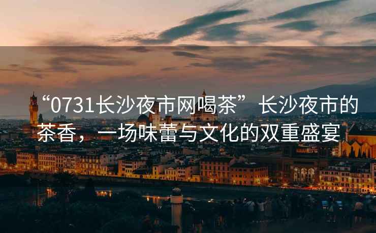 “0731長(cháng)沙夜市網(wǎng)喝茶”長(cháng)沙夜市的茶香，一場(chǎng)味蕾與文化的雙重盛宴