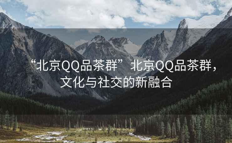 “北京QQ品茶群”北京QQ品茶群，文化與社交的新融合
