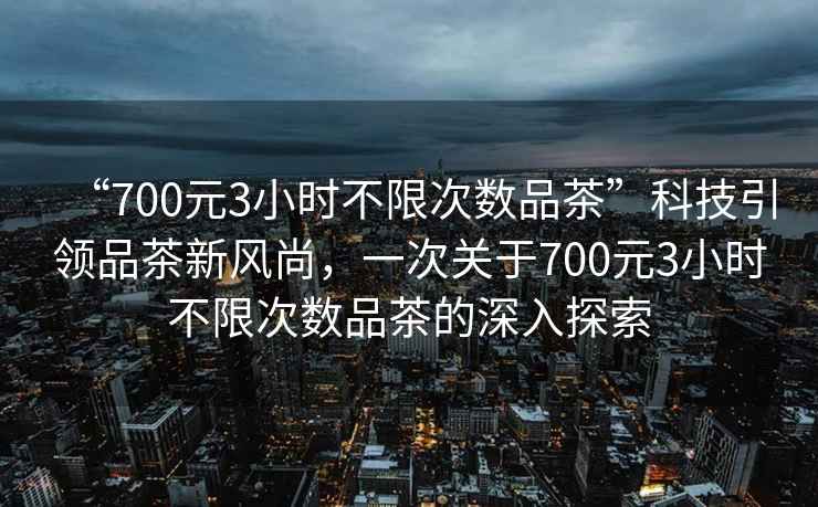 “700元3小時(shí)不限次數品茶”科技引領(lǐng)品茶新風(fēng)尚，一次關(guān)于700元3小時(shí)不限次數品茶的深入探索
