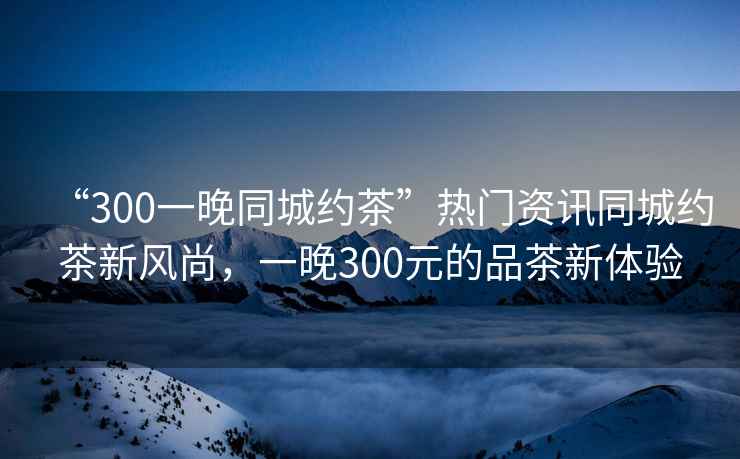 “300一晚同城約茶”熱門(mén)資訊同城約茶新風(fēng)尚，一晚300元的品茶新體驗
