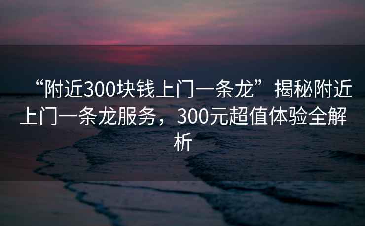 “附近300塊錢(qián)上門(mén)一條龍”揭秘附近上門(mén)一條龍服務(wù)，300元超值體驗全解析
