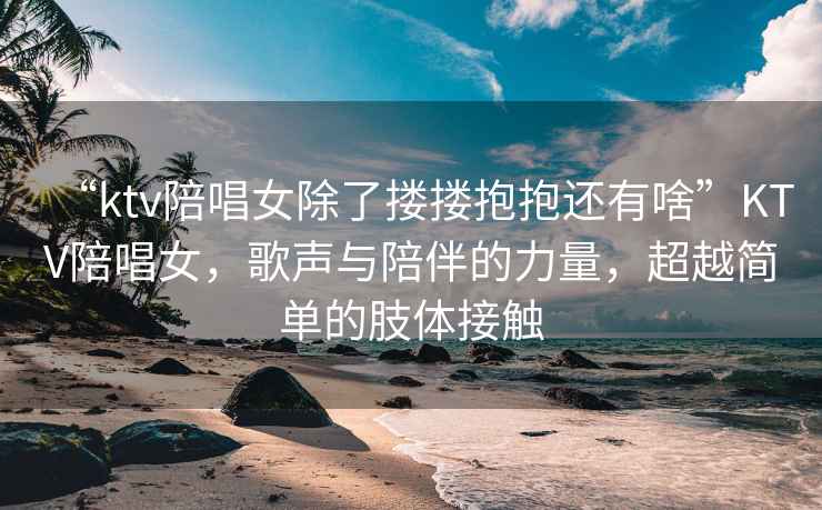 “ktv陪唱女除了摟摟抱抱還有啥”KTV陪唱女，歌聲與陪伴的力量，超越簡(jiǎn)單的肢體接觸