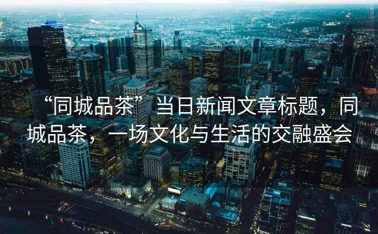 “同城品茶”當日新聞文章標題，同城品茶，一場(chǎng)文化與生活的交融盛會(huì )