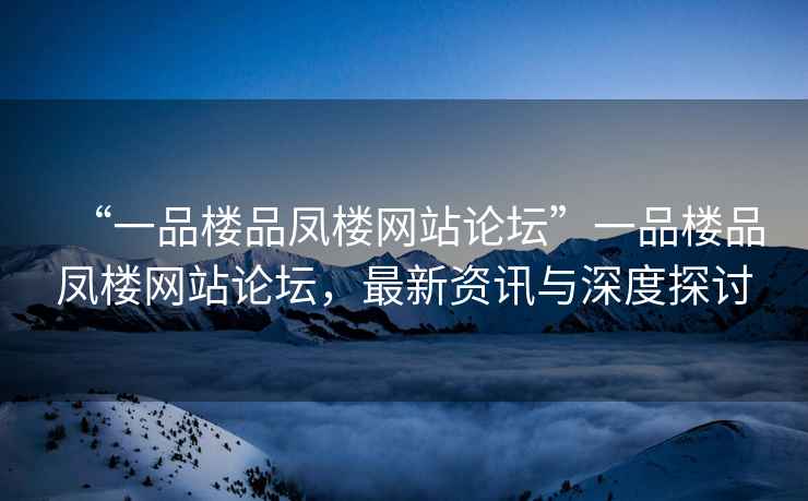 “一品樓品鳳樓網(wǎng)站論壇”一品樓品鳳樓網(wǎng)站論壇，最新資訊與深度探討
