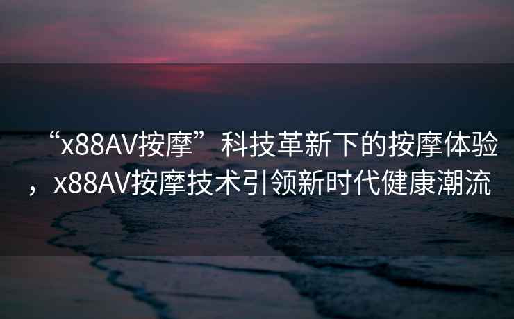 “x88AV按摩”科技革新下的按摩體驗，x88AV按摩技術(shù)引領(lǐng)新時(shí)代健康潮流