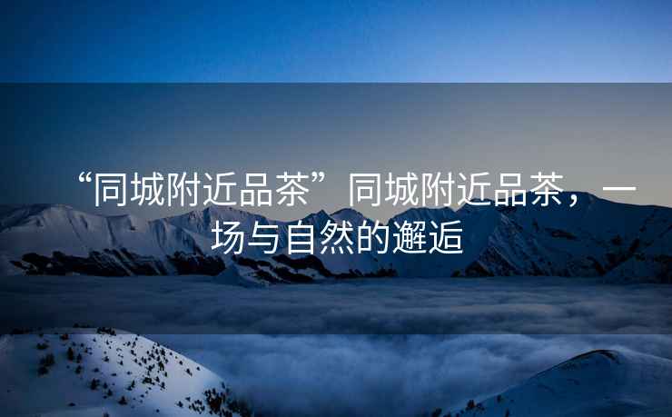 “同城附近品茶”同城附近品茶，一場(chǎng)與自然的邂逅