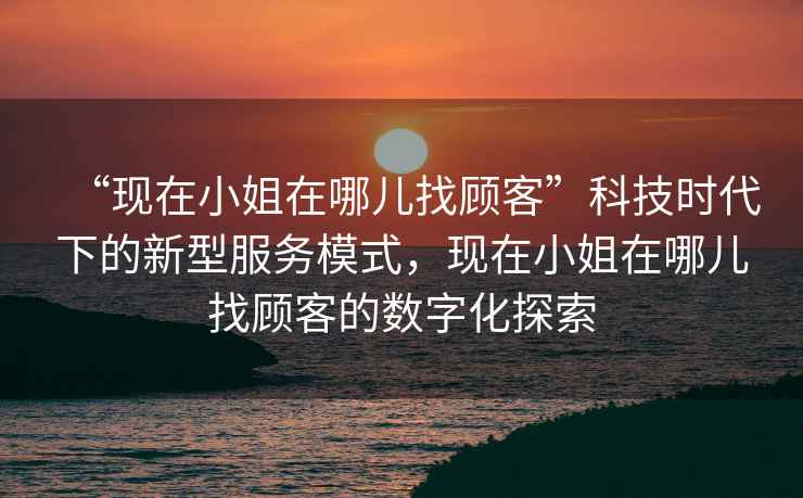 “現在小姐在哪兒找顧客”科技時(shí)代下的新型服務(wù)模式，現在小姐在哪兒找顧客的數字化探索