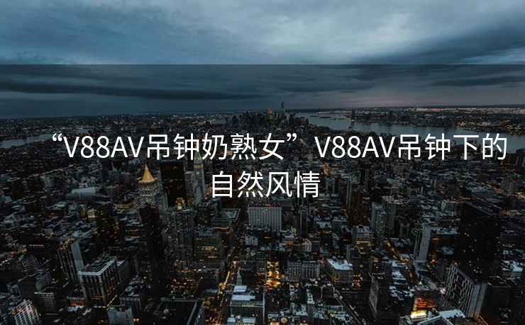 “V88AV吊鐘奶熟女”V88AV吊鐘下的自然風(fēng)情