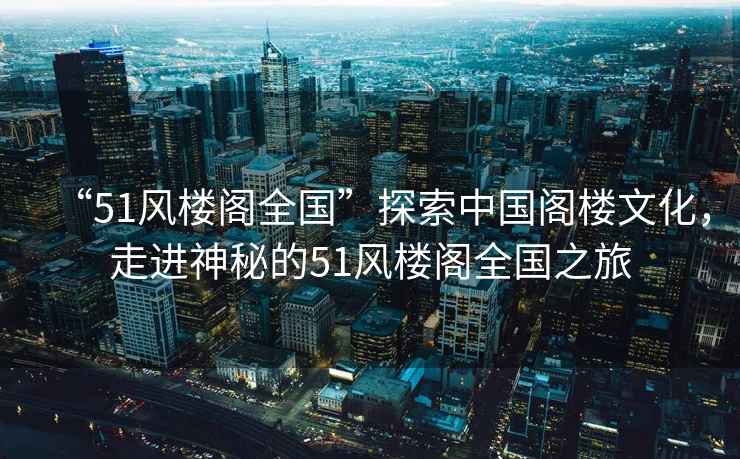“51風(fēng)樓閣全國”探索中國閣樓文化，走進(jìn)神秘的51風(fēng)樓閣全國之旅