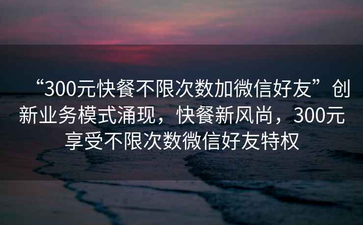 “300元快餐不限次數加微信好友”創(chuàng  )新業(yè)務(wù)模式涌現，快餐新風(fēng)尚，300元享受不限次數微信好友特權