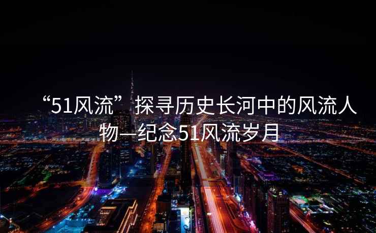 “51風(fēng)流”探尋歷史長(cháng)河中的風(fēng)流人物—紀念51風(fēng)流歲月