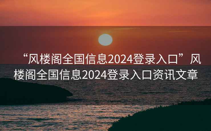 “風(fēng)樓閣全國信息2024登錄入口”風(fēng)樓閣全國信息2024登錄入口資訊文章