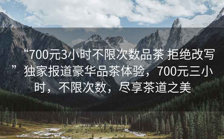 “700元3小時(shí)不限次數品茶 拒絕改寫(xiě)”獨家報道豪華品茶體驗，700元三小時(shí)，不限次數，盡享茶道之美