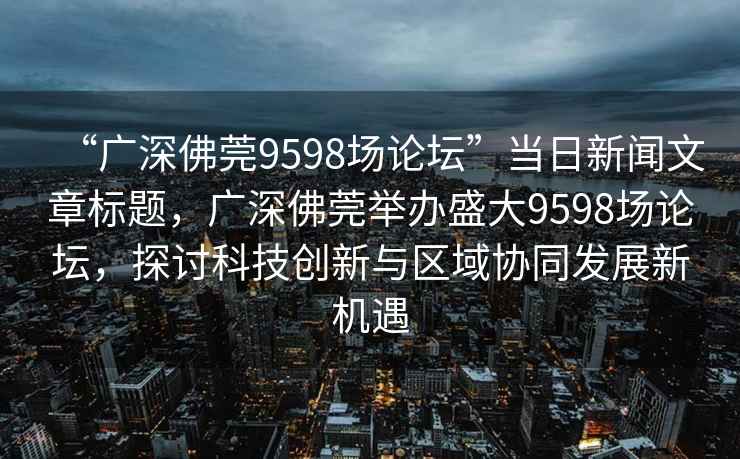 “廣深佛莞9598場(chǎng)論壇”當日新聞文章標題，廣深佛莞舉辦盛大9598場(chǎng)論壇，探討科技創(chuàng  )新與區域協(xié)同發(fā)展新機遇