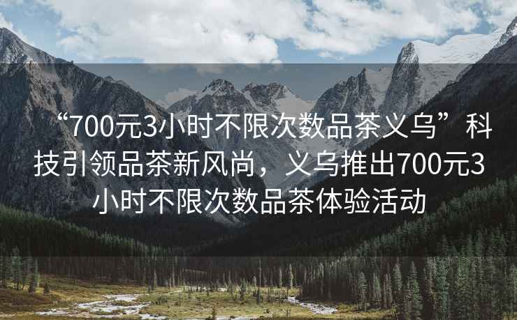 “700元3小時(shí)不限次數品茶義烏”科技引領(lǐng)品茶新風(fēng)尚，義烏推出700元3小時(shí)不限次數品茶體驗活動(dòng)