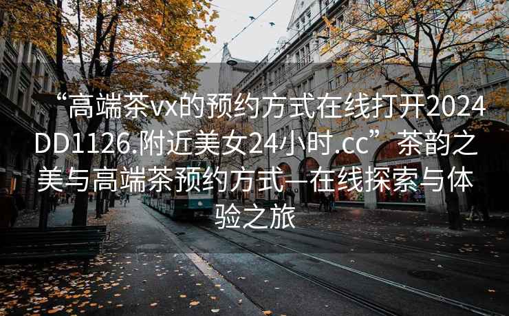 “高端茶vx的預約方式在線(xiàn)打開(kāi)2024DD1126.附近美女24小時(shí).cc”茶韻之美與高端茶預約方式—在線(xiàn)探索與體驗之旅