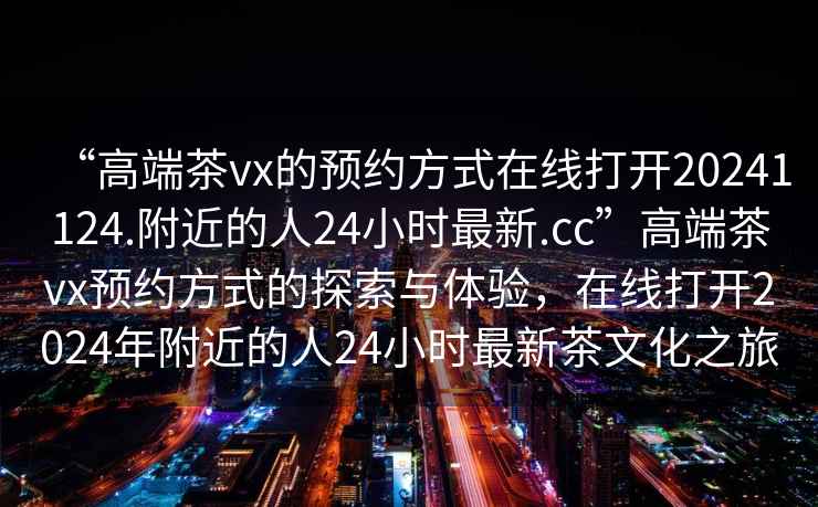 “高端茶vx的預約方式在線(xiàn)打開(kāi)20241124.附近的人24小時(shí)最新.cc”高端茶vx預約方式的探索與體驗，在線(xiàn)打開(kāi)2024年附近的人24小時(shí)最新茶文化之旅
