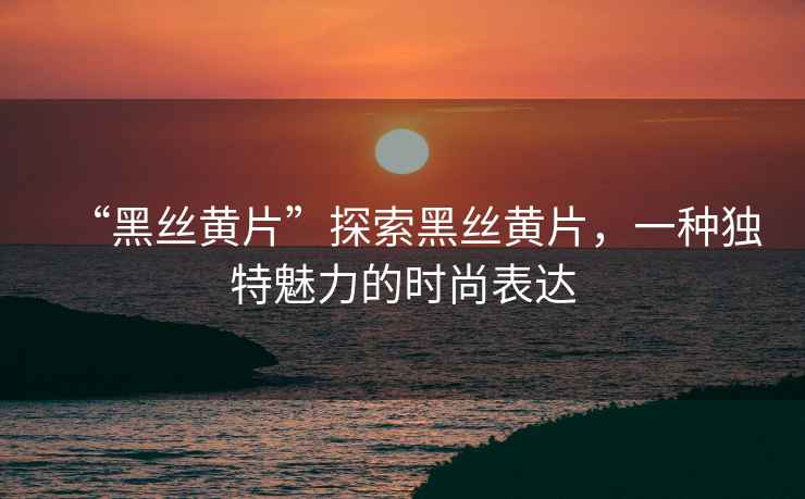 “黑絲黃片”探索黑絲黃片，一種獨特魅力的時(shí)尚表達