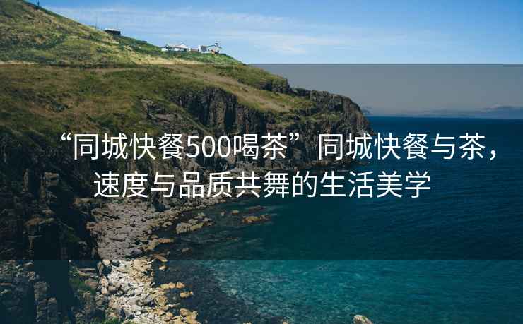 “同城快餐500喝茶”同城快餐與茶，速度與品質(zhì)共舞的生活美學(xué)